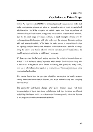 47
Chapter 5
Conclusion and Future Scope
Mobile Ad-Hoc Networks (MANETs) is the collection of wireless mobile nodes that
make a momentary network not using any centralized access points or centralized
administration. MANETs comprise of mobile nodes that have capabilities of
communicating with each other using packet radios over a shared wireless medium.
But due to small range of wireless network, it needs multiple network hops to
exchange data and information with other nodes over the network. The main problem
with such network is mobility of the nodes, the nodes are free to roam arbitrarily, thus
the topology changes time to time, and route acquisition in such a network is always
being the tedious task. For an efficient network formation, mobile nodes should be
capable enough to utilize the available query resources.
We have proposed firefly based routing algorithm for optimized transmission over
MANETs. It is a reactive routing algorithm which applies firefly between every pair
of a node and its neighbour. Based on link availability, link quality and firefly factor,
next hop is selected each time a path is to be established. This selection is made using
existing firefly algorithm.
The results showed that the proposed algorithm was capable to handle network
latency and offers better network lifetime, and it can promptly adapt to a changing
network status.
The probability distribution changes after every iteration makes real time
implementation of these algorithms a challenging task thus in future an efficient
probability distribution model can be formulated that can optimally utilize the features
of the proposed scheme in real time environment.
 