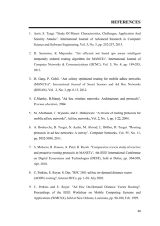 48
REFERENCES
1. Aarti, S. Tyagi. “Study Of Manet: Characteristics, Challenges, Application And
Security Attacks”. International Journal of Advanced Research in Computer
Science and Software Engineering, Vol. 3, No. 5, pp. 252-257, 2013.
2. D. Sensarma, K Majumder. "An efficient ant based qos aware intelligent
temporally ordered routing algorithm for MANETs". International Journal of
Computer Networks & Communications (IJCNC), Vol. 5, No. 4, pp. 189-203,
2013.
3. D. Garg, P. Gohil. “Ant colony optimized routing for mobile adhoc networks
(MANETs)”. International Journal of Smart Sensors and Ad Hoc Networks
(IJSSAN), Vol. 2, No. 3, pp. 8-13, 2012.
4. C.Murthy, B.Manoj. "Ad hoc wireless networks: Architectures and protocols".
Pearson education, 2004.
5. M. Abolhasan, T. Wysocki, and E. Dutkiewicz. "A review of routing protocols for
mobile ad hoc networks". Ad hoc networks, Vol. 2, No. 1, pp. 1-22, 2004.
6. A. Boukerche, B. Turgut, N. Aydin, M. Ahmad, L. Bölöni, D. Turgut. "Routing
protocols in ad hoc networks: A survey". Computer Networks, Vol. 55, No. 13,
pp. 3032-3080, 2011.
7. S. Mohseni, R. Hassan, A. Patel, R. Razali. "Comparative review study of reactive
and proactive routing protocols in MANETs", 4th IEEE International Conference
on Digital Ecosystems and Technologies (DEST), held at Dubai, pp. 304-309,
Apr. 2010.
8. C. Perkins, E. Royer, S. Das. "RFC 3561-ad hoc on-demand distance vector
(AODV) routing", Internet RFCs, pp. 1-38, July 2003.
9. C. Perkins and E. Royer. "Ad Hoc On-Demand Distance Vector Routing".
Proceedings of the IEEE Workshop on Mobile Computing Systems and
Applications (WMCSA), held at New Orleans, Louisiana, pp. 90-100, Feb. 1999.
 
