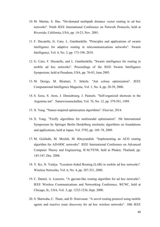 49
10. M. Marina, S. Das. "On-demand multipath distance vector routing in ad hoc
networks". Ninth IEEE International Conference on Network Protocols, held at
Riverside, California, USA, pp. 14-23, Nov. 2001.
11. F. Ducatelle, G. Caro, L. Gambardella. "Principles and applications of swarm
intelligence for adaptive routing in telecommunications networks". Swarm
Intelligence, Vol. 4, No. 3, pp. 173-198, 2010.
12. G. Caro, F. Ducatelle, and L. Gambardella. "Swarm intelligence for routing in
mobile ad hoc networks". Proceedings of the IEEE Swarm Intelligence
Symposium, held at Pasadena, USA, pp. 76-83, June 2005.
13. M. Dorigo, M. Birattari, T. Stützle. "Ant colony optimization". IEEE
Computational Intelligence Magazine, Vol. 1, No. 4, pp. 28-39, 2006.
14. S. Goss, S. Aron, J. Deneubourg, J. Pasteels. "Self-organized shortcuts in the
Argentine ant". Naturwissenschaften, Vol. 76, No. 12, pp. 579-581, 1989.
15. X. Yang. "Nature-inspired optimization algorithms". Elsevier, 2014.
16. X. Yang. "Firefly algorithms for multimodal optimisation". 5th International
Symposium by Springer Berlin Heidelberg stochastic algorithms on foundations
and applications, held at Japan, Vol. 5792, pp. 169–78, 2009.
17. M. Golshahi, M. Mosleh, M. Kheyrandish. "Implementing an ACO routing
algorithm for AD-HOC networks". IEEE International Conference on Advanced
Computer Theory and Engineering, ICACTE'08, held at Phuket, Thailand, pp.
143-147, Dec. 2008.
18. Y. Ko, N. Vaidya. "Location‐Aided Routing (LAR) in mobile ad hoc networks".
Wireless Networks, Vol. 6, No. 4, pp. 307-321, 2000.
19. C. Daniel, A. Loureiro. "A gps/ant-like routing algorithm for ad hoc networks".
IEEE Wireless Communications and Networking Conference, WCNC, held at
Chicago, IL, USA, Vol. 3, pp. 1232-1236, Sept. 2000.
20. S. Marwaha, C. Tham, and D. Srinivasan. "A novel routing protocol using mobile
agents and reactive route discovery for ad hoc wireless networks". 10th IEEE
 