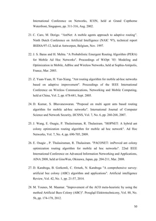 50
International Conference on Networks, ICON, held at Grand Copthorne
Waterfront, Singapore, pp. 311-316, Aug. 2002.
21. C. Caro, M. Dorigo. “AntNet: A mobile agents approach to adaptive routing”.
Ninth Dutch Conference on Artificial Intelligence (NAIC '97), technical report
IRIDIA/97-12, held at Antwerpen, Belgium, Nov. 1997.
22. J. S. Baras and H. Mehta. “A Probabilistic Emergent Routing Algorithm (PERA)
for Mobile Ad Hoc Networks". Proceedings of WiOpt ’03: Modeling and
Optimization in Mobile, AdHoc and Wireless Networks, held at Sophia-Antipolis,
France, Mar. 2003.
23. Z. Yuan-Yuan, H. Yan-Xiang. "Ant routing algorithm for mobile ad-hoc networks
based on adaptive improvement". Proceedings of the IEEE International
Conference on Wireless Communications, Networking and Mobile Computing,
held at China, Vol. 2, pp. 678-681, Sept. 2005.
24. D. Kumar, S. Bhuvaneswaran. "Proposal on multi agent ants based routing
algorithm for mobile ad-hoc networks". International Journal of Computer
Science and Network Security, IJCSNS, Vol. 7, No. 6, pp. 260-268, 2007.
25. J. Wang, E. Osagie, P. Thulasiraman, R. Thulasiram. "HOPNET: A hybrid ant
colony optimization routing algorithm for mobile ad hoc network". Ad Hoc
Networks, Vol. 7, No. 4, pp. 690-705, 2009.
26. E. Osagie , P. Thulasiraman, R. Thulasiram. "PACONET: imProved ant colony
optimization routing algorithm for mobile ad hoc networks". 22nd IEEE
International Conference on Advanced Information Networking and Applications,
AINA 2008, held at GinoWan, Okinawa, Japan, pp. 204-211, Mar. 2008.
27. D. Karaboga, B. Gorkemli, C. Ozturk, N. Karaboga "A comprehensive survey:
artificial bee colony (ABC) algorithm and applications". Artificial intelligence
Review, Vol. 42, No. 1, pp. 21-57, 2014.
28. M. Younes, M. Maamar. "Improvement of the ACO meta-heuristic by using the
method Artificial Bees Colony (ABC)". Przegląd Elektrotechniczny, Vol. 88, No.
5b, pp. 174-178, 2012.
 