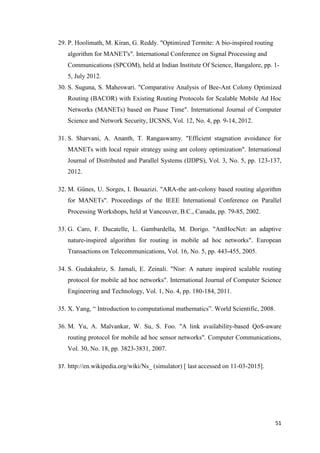 51
29. P. Hoolimath, M. Kiran, G. Reddy. "Optimized Termite: A bio-inspired routing
algorithm for MANET's". International Conference on Signal Processing and
Communications (SPCOM), held at Indian Institute Of Science, Bangalore, pp. 1-
5, July 2012.
30. S. Suguna, S. Maheswari. "Comparative Analysis of Bee-Ant Colony Optimized
Routing (BACOR) with Existing Routing Protocols for Scalable Mobile Ad Hoc
Networks (MANETs) based on Pause Time". International Journal of Computer
Science and Network Security, IJCSNS, Vol. 12, No. 4, pp. 9-14, 2012.
31. S. Sharvani, A. Ananth, T. Rangaswamy. "Efficient stagnation avoidance for
MANETs with local repair strategy using ant colony optimization". International
Journal of Distributed and Parallel Systems (IJDPS), Vol. 3, No. 5, pp. 123-137,
2012.
32. M. Günes, U. Sorges, I. Bouazizi. "ARA-the ant-colony based routing algorithm
for MANETs". Proceedings of the IEEE International Conference on Parallel
Processing Workshops, held at Vancouver, B.C., Canada, pp. 79-85, 2002.
33. G. Caro, F. Ducatelle, L. Gambardella, M. Dorigo. "AntHocNet: an adaptive
nature-inspired algorithm for routing in mobile ad hoc networks". European
Transactions on Telecommunications, Vol. 16, No. 5, pp. 443-455, 2005.
34. S. Gudakahriz, S. Jamali, E. Zeinali. "Nisr: A nature inspired scalable routing
protocol for mobile ad hoc networks". International Journal of Computer Science
Engineering and Technology, Vol. 1, No. 4, pp. 180-184, 2011.
35. X. Yang, “ Introduction to computational mathematics”. World Scientific, 2008.
36. M. Yu, A. Malvankar, W. Su, S. Foo. "A link availability-based QoS-aware
routing protocol for mobile ad hoc sensor networks". Computer Communications,
Vol. 30, No. 18, pp. 3823-3831, 2007.
37. http://en.wikipedia.org/wiki/Ns_ (simulator) [ last accessed on 11-03-2015].
 