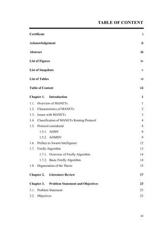 vii
TABLE OF CONTENT
Certificate
Acknowledgement
Abstract
List of Figures
List of Snapshots
List of Tables
Table of Content
Chapter 1. Introduction
1.1. Overview of MANETs
1.2. Characteristics of MANETs
1.3. Issues with MANETs
1.4. Classification of MANETs Routing Protocol
1.5. Protocol considered
1.5.1. AODV
1.5.2. AOMDV
1.6. Preface to Swarm Intelligence
1.7. Firefly Algorithm
1.7.1. Overview of Firefly Algorithm
1.7.2. Basic Firefly Algorithm
1.8. Organization of the Thesis
Chapter 2. Literature Review
Chapter 3. Problem Statement and Objectives
3.1. Problem Statement
3.2. Objectives
i
ii
iii
iv
v
vi
vii
1
1
2
3
4
8
8
9
12
13
14
14
15
17
23
23
23
 