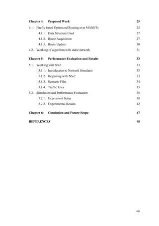 viii
Chapter 4. Proposed Work
4.1. Firefly based Optimized Routing over MANETs
4.1.1. Data Structure Used
4.1.2. Route Acquisition
4.1.3. Route Update
4.2. Working of algorithm with static network
Chapter 5. Performance Evaluation and Results
5.1. Working with NS2
5.1.1. Introduction to Network Simulator
5.1.2. Beginning with NS-2
5.1.3. Scenario Files
5.1.4. Traffic Files
5.2. Simulation and Performance Evaluation
5.2.1. Experiment Setup
5.2.2. Experimental Results
Chapter 6. Conclusion and Future Scope
REFERENCES
25
25
27
27
30
31
33
33
33
33
34
35
38
38
42
47
48
 