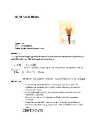 Shiref Araby Rabea
Egypt ,Giza
Tel: - +201121015669
E-Mail:-shiko300000@gmail.com
OBJECTIVE
An IT position offering the opportunity to utilize my expertiseWhere my educationalbackgroundmay be
applied CreativityAnd skills can be employed and developed.
1 -JUN 23 - 2010
Work in a company Alshaya Egypt sales and certificate of experience with me
four years
2 -Jun '23 – 2014 To Percent
Retail Sales Representative Furniture" I was one of the team For the opening of
IKEA Egypt "
• Conduct a daily detailed inspection of his assigned area so as to review the
availability and positioning of price labels, product information tags and other
communication media.
• Review daily stock level on all products in his assigned area and recommends
orders to the Shopkeeper.
• Determine the customers’ requirements, and make appropriate suggestions
accordingly.
• Maintain contact and advice customers onnews or recently received items of
interest as well as following up on quotations sent in aneffort to convert to actual
sales.
CERTIFCATE
 