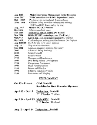 Aug 2016 Major Emergency Management Initial Response
June. 2017 Well Control Surface B.O.P. Supervisor Level 4.
Oct. 2015 Proficiency in survival craft & rescue boats
June. 2015 Offshore safety induction and response training.
HUEY and EBS Travel safety by boat
Aug. 2017 Medical OGUK / Panama
Dec 2016 Offshore confined space
Nov 2014 Stability & Ballast control (No Expiry)
Nov 2014 OIM / BC / BC control operator (No Expiry)
Oct 2013 Kelvin Top – Set Investigator course (NO Expiry)
Dec 2013 Confined space training combined course (No Expiry)
Aug 2016/18 IATAAir and IMO Vessel training
Aug. 19 Ship security awareness
Nov 2012 Amphion operators controls (No Expiry)
2002. Advanced Safety Auditing.
2002. Safety Focus II
2002. Safety Focus I
1995. Management Development
1995. Drill String Failure Development
1994. Competence Assessment
1993. Stuck Pipe Prevention
1993. Forces and Kinetics
1992. Effective Supervisory skills
1990. Banks man and Slinging
EMPLOYMENT
Oct 15 – Present OIM Seadrill
Semi-Tender West Vencedor Myanmar
April 15 – Oct 15 Toolpusher Seadrill
T 15 Tender Thailand
April 14 – April 15 Night OIM Seadrill
T 15 Tender Thailand
Aug 12 – April 14 Toolpusher Seadrill
 