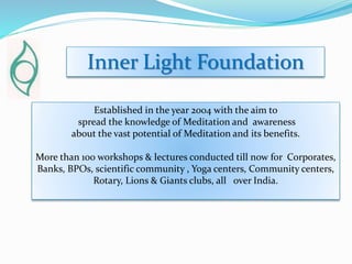 Inner Light Foundation
Established in the year 2004 with the aim to
spread the knowledge of Meditation and awareness
about the vast potential of Meditation and its benefits.
More than 100 workshops & lectures conducted till now for Corporates,
Banks, BPOs, scientific community , Yoga centers, Community centers,
Rotary, Lions & Giants clubs, all over India.
 