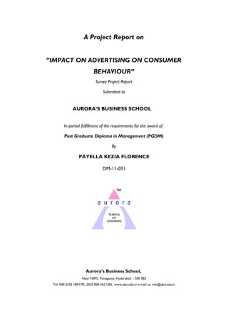A Project Report on
“IMPACT ON ADVERTISING ON CONSUMER
BEHAVIOUR”
Survey Project Report
Submitted to
AURORA’S BUSINESS SCHOOL
In partial fulfillment of the requirements for the award of
Post Graduate Diploma in Management (PGDM)
By
PAYELLA KEZIA FLORENCE
DM-11-051
Aurora’s Business School,
Near NIMS, Punjagutta, Hyderabad. - 500 082
Tel: 040 2335 1891/92, 2335 0061/62 URL: www.absi.edu.in e-mail us: info@absi.edu.in
 