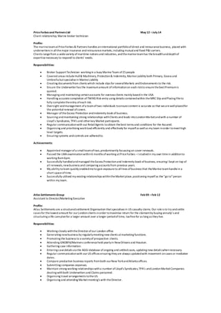 PriceForbes and Partners Ltd May 12 –July 14
Client relationship, Marine broker technician
Profile:
The marineteamatPriceForbes & Partners handles aninternational portfolioofdirect and reinsurancebusiness, placed with
underwriters in allthemajor insurance andreinsurancemarkets,including mutualand fixed P&I carriers.
Clients rangefrom a widevariety ofmaritime nations and industries, andthemarineteamhas thebreadthanddepthof
expertisenecessary to respond to clients’ needs.
Responsibilities:
 Broker SupportTechnician working in a busy MarineTeam of25 people
 Covered areas include Hull& Machinery,Protection& Indemnity, MarineLiability both Primary, Excess and
Umbrella butspecialisein MarineLiability
 Creating documents from clients which include slips for severalMarkets andEndorsements to the risk.
 Ensure the Underwriterhas the maximumamount ofinformationon each riskto ensurethebestPremiumis
quoted.
 Managing and maintaining certainaccounts for oversea clients mainly basedin the USA.
 Handling accuratecompletion ofTWINS Risk entry using details containedwithin theMRC Slip andPlacing Fileto
fully completetheentry ofeach risk.
 Oversight andmanagement ofa teamoftwo individuals toensurecontent is accurate so that wearewellplacedfor
the potentialrenewal ofcovers.
 Manager oftheExcess Protection andIndemnity book ofbusiness.
 Sourcing andmaintaining strong relationships withClients and leads intoLondonMarketandwith a number of
Lloyd’s Syndicates, TPA’s and other key Market participants.
 Regular communicationwith our RetailAgents toobtain thebest terms and conditions for the Assured.
 Organising and prioritising workload efficiently and effectively for myselfas wellas my team inorder tomeethigh
level targets.
 Ensuring systems andcontrols are adheredto.
Achievements:
 Appointed managerofa smallteamoftwo,predominantly focussing on cover renewals.
 Passed the LMA examinationwithin6 months ofworking atPriceForbes –I studiedin my own timein additionto
working 8am-6pm.
 Successfully handledandmanaged theExcess Protectionand Indemnity book ofbusiness, ensuring I kept on top of
all renewals,newbusiness and comparing accounts from previous years.
 My ability tolearn quickly enabledmeto gain exposureto alllines ofbusiness that theMarineteamhandlein a
short spaceoftime.
 Successfully utilised my existing relationships withintheMarketplace,positioning myselfas the“go to”person
within my team.
Atlas Settlements Group Feb 09 –Feb 12
Assistant to Director/Marketing Executive
Profile:
Atlas Settlements are a structuredsettlement Organisation thatspecialises in US casualty claims. Our roleis to try andsettle
cases for thelowestamount for ourLondonclients inorder tomaximise return for the claimantby buying annuity’s and
structuring a life careplanfor a larger amount over a longer periodoftime, taxfreefor as long as they live.
Responsibilities:
 Working closely withtheDirector ofour London office.
 Generating newbusiness by regularlymeeting new clients atmarketing functions.
 Promoting the business to a varietyof prospective clients.
 Attending GNOBFA/Mariners conferenceheld yearlyin NewOrleans and Houston.
 Gathering case information.
 Entering casedetails via the AGGI database ofongoing and settledcases, updating new details whennecessary.
 Regular communicationwith our US offices ensuring they are always updatedwith movement oncases or mediation
dates.
 Compare production business reports fromboth ourNew YorkandAtlanta offices.
 Submitting companies expenses.
 Maintain strong working relationships witha number ofLloyd’s Syndicates,TPA’s andLondonMarketCompanies
dealing withboth Underwriters and Claims personnel.
 Organising travel arrangements totheUS.
 Organising and attending Marketmeeting’s with theDirector.
 