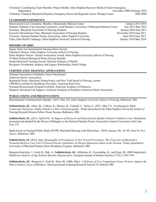 Volunteer/ Coordinating Team Member, Project Health, Johns Hopkins Bayview Medical Center Emergency
Department November 2009-February 2010
Volunteer, Frederick Memorial Hospital, Emergency Room and Regional Cancer Therapy Center 2004-2008
LEADERSHIP EXPERIENCE
Bereavement Care Committee, Member, Maimonides Medical Center January 2013-2014
Pediatric Palliative Care Steering Committee, Lead Member, University of Maryland Medical Center July 2011-May 2012
Secretary, Maryland Association of Nursing Students January 2010-June 2011
Executive Resolutions Chair, Maryland Association of Nursing Students November 2010-June 2011
Treasurer, National Student Nurses Association, Johns Hopkins University April 2010-June 2011
Chair, Haiti Relief Campaign, Johns Hopkins University School of Nursing January 2010-May 2010
HONORS/AWARDS
Sigma Theta Tau International Nursing Honor Society
Scholastic Honors, Johns Hopkins University School of Nursing
Johns Hopkins Nurses’ Alumni Association Award, Johns Hopkins University School of Nursing
Tri-Beta National Biological Honor Society Member
Student Research Training Award, National Institutes of Health
Recipient, Presidential, Hudson, and Legacy Scholarship, Hood College
CERTIFICATES/ TRAINING/ AFFILIATIONS
National Association of Pediatric Nurse Practitioners
American Nurses Association
Registered Nurse, Maryland, Pennsylvania, and New York Board of Nursing, current
CPR/BLS certified for Healthcare Providers, American Red Cross
Neonatal Resuscitation Program Certified, American Academy of Pediatrics
Pediatric Advanced Life Support, American Academy of Pediatrics/American Heart Association
PUBLICATIONS AND PRESENTATIONS
Baccalaureate Commencement Speaker (2011, May 26). Johns Hopkins University School of Nursing, Baltimore, MD.
Schlotterbeck, SJ., Allen, JK., Calkins, H., Murray, B., Tichnell, C., James, C. (2011, May 11). Arrythmogenic Right
Ventricular Dysplasia: Sudden Death in a Rare Cardiomyopathy. Poster presented at the Johns Hopkins University School of
Nursing Research Honors Fellow Poster Session, Baltimore, MD.
Schlotterbeck, SJ., (2011, April 6-9). In Support of Research and Education for Quality Pediatric Palliative Care, Resolution
presented and adopted by the House of Delegates at the National Student Nurses Association Annual Convention, Salt Lake
City, UT.
Radio Guest on National Public Radio WYPR, Maryland Morning with Shiela Kast. (2010, January 28). Yes We Need No New
Nurses. Baltimore, MD.
Schlotterbeck, SJ. (2010, July). Retinopathy of Prematurity An Eye Toward Prevention: The University of Maryland’s
Neonatal Intensive Care Unit’s Clinical Practice Guidelines on Oxygen Saturation Limits in the Neonate. Poster presented at
University of Maryland Student Nurse Residency Program, Baltimore, MD.
Bergeron-Sawitzke, J., Gold, B., Olsh, A., Schlotterbeck, SJ., Allikmets, R., Visvanathan, K., and Dean, M. (2009 September).
Multilocus Analysis of Age Related Macular Degeneration. European Journal of Human Genetics.17 (9), 1190-1199.
Schlotterbeck, SJ., Bergeron J., Gold B., Dean M. (2008, May). A Deletion of Two Complement Genes Protects Against the
Most Common Cause of Blindness. Poster presented at Spring Research Festival, Ft. Detrick, MD.
2
 