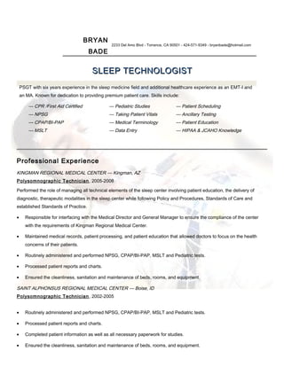 BRYAN
BADE
2233 Del Amo Blvd - Torrance, CA 90501 - 424-571-9349 - bryanbade@hotmail.com
SLEEP TECHNOLOGISTSLEEP TECHNOLOGIST
PSGT with six years experience in the sleep medicine field and additional healthcare experience as an EMT-I and
an MA. Known for dedication to providing premium patient care. Skills include:
— CPR /First Aid Certified
— NPSG
— CPAP/BI-PAP
— MSLT
— Pediatric Studies
— Taking Patient Vitals
— Medical Terminology
— Data Entry
— Patient Scheduling
— Ancillary Testing
— Patient Education
— HIPAA & JCAHO Knowledge
Professional Experience
KINGMAN REGIONAL MEDICAL CENTER — Kingman, AZ
Polysomnographic Technician, 2005-2008
Performed the role of managing all technical elements of the sleep center involving patient education, the delivery of
diagnostic, therapeutic modalities in the sleep center while following Policy and Procedures, Standards of Care and
established Standards of Practice.
• Responsible for interfacing with the Medical Director and General Manager to ensure the compliance of the center
with the requirements of Kingman Regional Medical Center.
• Maintained medical records, patient processing, and patient education that allowed doctors to focus on the health
concerns of their patients.
• Routinely administered and performed NPSG, CPAP/BI-PAP, MSLT and Pediatric tests.
• Processed patient reports and charts.
• Ensured the cleanliness, sanitation and maintenance of beds, rooms, and equipment.
SAINT ALPHONSUS REGIONAL MEDICAL CENTER — Boise, ID
Polysomnographic Technician, 2002-2005
• Routinely administered and performed NPSG, CPAP/BI-PAP, MSLT and Pediatric tests.
• Processed patient reports and charts.
• Completed patient information as well as all necessary paperwork for studies.
• Ensured the cleanliness, sanitation and maintenance of beds, rooms, and equipment.
 