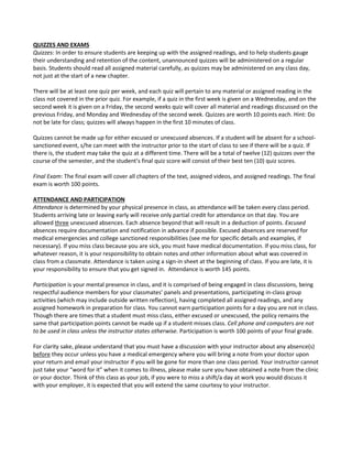 QUIZZES AND EXAMS
Quizzes: In order to ensure students are keeping up with the assigned readings, and to help students gauge
their understanding and retention of the content, unannounced quizzes will be administered on a regular
basis. Students should read all assigned material carefully, as quizzes may be administered on any class day,
not just at the start of a new chapter.
There will be at least one quiz per week, and each quiz will pertain to any material or assigned reading in the
class not covered in the prior quiz. For example, if a quiz in the first week is given on a Wednesday, and on the
second week it is given on a Friday, the second weeks quiz will cover all material and readings discussed on the
previous Friday, and Monday and Wednesday of the second week. Quizzes are worth 10 points each. Hint: Do
not be late for class; quizzes will always happen in the first 10 minutes of class.
Quizzes cannot be made up for either excused or unexcused absences. If a student will be absent for a school-
sanctioned event, s/he can meet with the instructor prior to the start of class to see if there will be a quiz. If
there is, the student may take the quiz at a different time. There will be a total of twelve (12) quizzes over the
course of the semester, and the student’s final quiz score will consist of their best ten (10) quiz scores.
Final Exam: The final exam will cover all chapters of the text, assigned videos, and assigned readings. The final
exam is worth 100 points.
ATTENDANCE AND PARTICIPATION
Attendance is determined by your physical presence in class, as attendance will be taken every class period.
Students arriving late or leaving early will receive only partial credit for attendance on that day. You are
allowed three unexcused absences. Each absence beyond that will result in a deduction of points. Excused
absences require documentation and notification in advance if possible. Excused absences are reserved for
medical emergencies and college sanctioned responsibilities (see me for specific details and examples, if
necessary). If you miss class because you are sick, you must have medical documentation. If you miss class, for
whatever reason, it is your responsibility to obtain notes and other information about what was covered in
class from a classmate. Attendance is taken using a sign-in sheet at the beginning of class. If you are late, it is
your responsibility to ensure that you get signed in. Attendance is worth 145 points.
Participation is your mental presence in class, and it is comprised of being engaged in class discussions, being
respectful audience members for your classmates’ panels and presentations, participating in-class group
activities (which may include outside written reflection), having completed all assigned readings, and any
assigned homework in preparation for class. You cannot earn participation points for a day you are not in class.
Though there are times that a student must miss class, either excused or unexcused, the policy remains the
same that participation points cannot be made up if a student misses class. Cell phone and computers are not
to be used in class unless the instructor states otherwise. Participation is worth 100 points of your final grade.
For clarity sake, please understand that you must have a discussion with your instructor about any absence(s)
before they occur unless you have a medical emergency where you will bring a note from your doctor upon
your return and email your instructor if you will be gone for more than one class period. Your instructor cannot
just take your “word for it” when it comes to illness, please make sure you have obtained a note from the clinic
or your doctor. Think of this class as your job, if you were to miss a shift/a day at work you would discuss it
with your employer, it is expected that you will extend the same courtesy to your instructor.
 