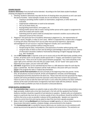 COURSE POLICIES
Academic dishonesty of any kind will not be tolerated. According to the Clark State student handbook
cheating and plagiarism are defined as:
1. Cheating: Academic dishonesty may take the form of cheating when one presents as one’s own work
the work of another. Some examples include, but are not limited to, the following:
o Copying or providing another student an examination, assignment, or other work to be
evaluated.
o Inappropriate collaboration on work to be evaluated.
o The use of cheat sheets, etc.
o Buying/selling examinations, term papers, etc.
o Having another person take an exam; having another person write a paper or assignment for
which the student will receive credit.
o Submitting work for which credit has already been received in another course without the
expressed consent of the instructor.
2. Plagiarism: One particular form of academic dishonesty is plagiarism (i.e., the representation of
another’s words, thoughts, or ideas as one’s own). While it is expected that a student who is engaged
in writing will utilize information from sources other than personal experience, appropriate
acknowledgment of such sources is required. Plagiarism includes, but is not limited to:
o Utilizing a direct quotation without citing the source.
o Paraphrasing the ideas, interpretation, and expressions of another without giving credit.
o Using the ideas of others as their own by failing to acknowledge or document sources. Sources
of information should be credited or footnoted by following an English language style guide
(e.g., APA Handbook).
3. Use of APA citation style is required, so be sure to access and use the APA Style Guide available online.
Further, all written work is to be typed, double-spaced with 1” margins, and standard 12-point Times
New Roman font. There are to be no extra spaces between paragraphs. Your name should be in the
upper right corner and that is the only title your paper needs. Do not “waste” extra space at the
beginning of your paper, just your name will suffice.
4. Late Work: Assignments can be submitted late but there is a 10% deduction taken for each day the
paper is posted late. No other exceptions will be made without a discussion with your instructor
PRIOR to the assigned due date or medical documentation.
5. Quizzes and the final examination will start promptly at the beginning of the class period. At this
time, all cell phones must be turned off, all hats and headphones removed, and all belongings
(including food and drink) cleared from the desk area. Please note that once the quiz/exam has begun,
students will not be permitted to leave the classroom unless they have turned in the quiz/exam.
Failure to come to class to take the exam will result in a zero unless the professor has been notified in
advance of the exam and alternative arrangements have been made with the professor. Quizzes
cannot be made up whether you have an excused or unexcused absence.
OTHER HELPFUL INFORMATION
1. On presentation days, students are asked to make an extra effort to be on time so presentations may
begin promptly; students who arrive late should wait in the hall until the speaker(s) has finished.
Audience members should be respectful of and attentive to speakers. Students who are scheduled to
speak on a particular day must do so or receive a grade of zero; the professor should be notified of any
conflicts that arise as soon as possible in advance of the speaking date. Speakers are required to
adhere to a strict time limit and may be asked to stop if the time limit is greatly exceeded.
2. Make a habit of visiting Blackboard and checking your e-mail regularly, as I rely on those channels to
disseminate information (updates, schedule changes, announcements) to the students.
3. The Communication Lab is a wonderful resource where you can receive one-on-one assistance with
preparing and practicing speeches for any class that requires oral presentations. The assistants can
 