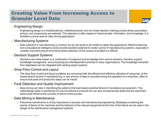 Creating Value From Increasing Access to
Granular Level Data
© SAP AG 2010. All rights reserved. / Page 14
n Engineering Design
n Engineering design is a multidisciplinary, multidimensional, and non-linear decision-making process where parameters,
actions, and components are selected. This selection is often based on historical data, information, and knowledge. It is
therefore a prime area for data mining applications
n Manufacturing Systems
n Data collection in manufacturing is common but its use tends to be limited to rather few applications. Machine learning
and computational intelligence tools provide excellent potential for better control of manufacturing systems, especially in
complex manufacturing environments where detection of the causes of problems is difficult
n Decision Support Systems
n Decisions are made based on a combination of judgment and knowledge from various domains. Decision support,
knowledge management, and processing are interdependent activities in many organizations. The knowledge extracted
from databases can be integrated with existing expert systems
n Shop Floor Control and Layout
n The shop floor control and layout problems are concerned with the efficient and effective utilization of resources, at the
lowest level of control in manufacturing. A vast amount of data is recorded during the operation of a shop floor, often to
ensure that parts and production steps can be traced
n Fault Detection and Quality Improvement
n Data mining can help in identifying the patterns that lead toward potential failure of manufacturing equipment. This
methodology helps in identifying not only the defective products but can also simultaneously determine the significant
factors that influence the success or failure of the process
n Data Mining in Maintenance
n Preventive maintenance is of key importance in process and manufacturing engineering. Databases containing the
events of failure of the machines and the behavior of the relevant equipment at the time of the failure can be used in the
design of the maintenance management systems
 