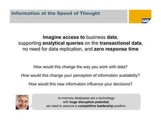 Information at the Speed of Thought
Imagine access to business data,
supporting analytical queries on the transactional data,
no need for data replication, and zero response time
How would this change the way you work with data?
How would this change your perception of information availability?
How would this new information influence your decisions?
In-memory databases are a technology
with huge disruption potential,
we need to assume a competitive leadership position.
In-memory databases are a technology
with huge disruption potential,
we need to assume a competitive leadership position.
 
