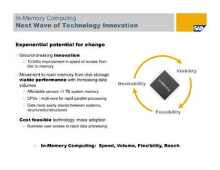 In-Memory Computing
Next Wave of Technology Innovation
Exponential potential for change
n Ground-breaking innovation
n 10,000x improvement in speed of access from
disc to memory
n Movement to main memory from disk storage:
viable performance with increasing data
volumes
n Affordable servers >1 TB system memory
n CPUs - multi-core for rapid parallel processing
n Data more easily shared between systems,
structured/unstructured
n Cost feasible technology: mass adoption
n Business user access to rapid data processing
è In-Memory Computing: Speed, Volume, Flexibility, Reach
Desirability
Viability
Feasibility
 