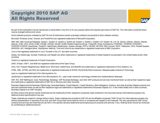 © SAP AG 2009. All rights reserved. / Page 28
Copyright 2010 SAP AG
All Rights Reserved
No part of this publication may be reproduced or transmitted in any form or for any purpose without the express permission of SAP AG. The information contained herein
may be changed without prior notice.
Some software products marketed by SAP AG and its distributors contain proprietary software components of other software vendors.
Microsoft, Windows, Excel, Outlook, and PowerPoint are registered trademarks of Microsoft Corporation.
IBM, DB2, DB2 Universal Database, System i, System i5, System p, System p5, System x, System z, System z10, System z9, z10, z9, iSeries, pSeries, xSeries, zSeries,
eServer, z/VM, z/OS, i5/OS, S/390, OS/390, OS/400, AS/400, S/390 Parallel Enterprise Server, PowerVM, Power Architecture, POWER6+, POWER6, POWER5+,
POWER5, POWER, OpenPower, PowerPC, BatchPipes, BladeCenter, System Storage, GPFS, HACMP, RETAIN, DB2 Connect, RACF, Redbooks, OS/2, Parallel Sysplex,
MVS/ESA, AIX, Intelligent Miner, WebSphere, Netfinity, Tivoli and Informix are trademarks or registered trademarks of IBM Corporation.
Linux is the registered trademark of Linus Torvalds in the U.S. and other countries.
Adobe, the Adobe logo, Acrobat, PostScript, and Reader are either trademarks or registered trademarks of Adobe Systems Incorporated in the United States and/or other
countries.
Oracle is a registered trademark of Oracle Corporation.
UNIX, X/Open, OSF/1, and Motif are registered trademarks of the Open Group.
Citrix, ICA, Program Neighborhood, MetaFrame, WinFrame, VideoFrame, and MultiWin are trademarks or registered trademarks of Citrix Systems, Inc.
HTML, XML, XHTML and W3C are trademarks or registered trademarks of W3C®, World Wide Web Consortium, Massachusetts Institute of Technology.
Java is a registered trademark of Sun Microsystems, Inc.
JavaScript is a registered trademark of Sun Microsystems, Inc., used under license for technology invented and implemented by Netscape.
SAP, R/3, SAP NetWeaver, Duet, PartnerEdge, ByDesign, SAP Business ByDesign, and other SAP products and services mentioned herein as well as their respective logos
are trademarks or registered trademarks of SAP AG in Germany and other countries.
Business Objects and the Business Objects logo, BusinessObjects, Crystal Reports, Crystal Decisions, Web Intelligence, Xcelsius, and other Business Objects products and
services mentioned herein as well as their respective logos are trademarks or registered trademarks of Business Objects S.A. in the United States and in other countries.
Business Objects is an SAP company.
All other product and service names mentioned are the trademarks of their respective companies. Data contained in this document serves informational purposes only.
National product specifications may vary.
These materials are subject to change without notice. These materials are provided by SAP AG and its affiliated companies ("SAP Group") for informational purposes only,
without representation or warranty of any kind, and SAP Group shall not be liable for errors or omissions with respect to the materials. The only warranties for SAP Group
products and services are those that are set forth in the express warranty statements accompanying such products and services, if any. Nothing herein should be construed
as constituting an additional warrant.
 