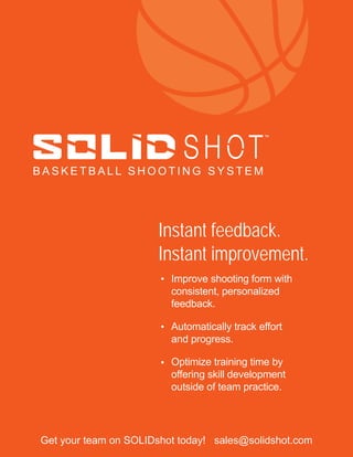 TM
B A S K E T B A L L S H O O T I N G S Y S T E M
Improve shooting form with
consistent, personalized
feedback.
Automatically track effort
and progress.
Optimize training time by
offering skill development
outside of team practice.
•
•
•
Instant feedback.
Instant improvement.
Get your team on SOLIDshot today! sales@solidshot.com
 