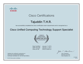Cisco Certifications
Tajuddin T.H.R.
has successfully completed the Cisco certification exam requirements and is recognized as a
Cisco Unified Computing Technology Support Specialist
Date Certified
Valid Through
Cisco ID No.
January 7, 2015
January 7, 2017
CSCO12006101
Validate this certificate's authenticity at
www.cisco.com/go/verifycertificate
Certificate Verification No. 420104168479BPAJ
John Chambers
Chairman and CEO
Cisco Systems, Inc.
© 2014 Cisco and/or its affiliates
11070081
0113
 