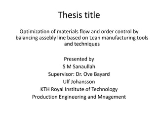 Thesis title
Optimization of materials flow and order control by
balancing assebly line based on Lean manufacturing tools
and techniques
Presented by
S M Sanaullah
Supervisor: Dr. Ove Bayard
Ulf Johansson
KTH Royal Institute of Technology
Production Engineering and Mnagement
 