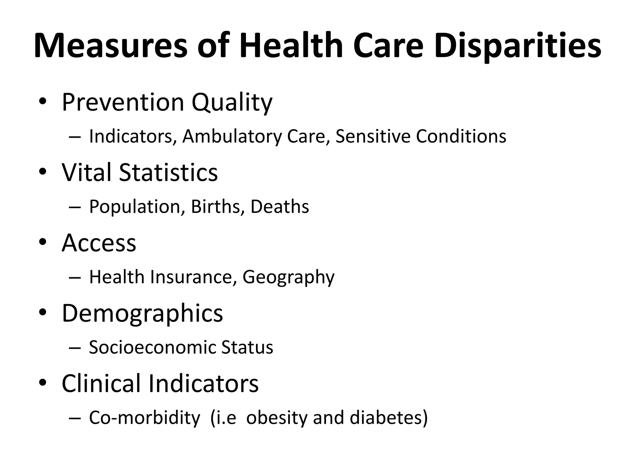 Measures of Health Care Disparities
• Prevention Quality
– Indicators, Ambulatory Care, Sensitive Conditions
• Vital Statistics
– Population, Births, Deaths
• Access
– Health Insurance, Geography
• Demographics
– Socioeconomic Status
• Clinical Indicators
– Co-morbidity (i.e obesity and diabetes)
 
