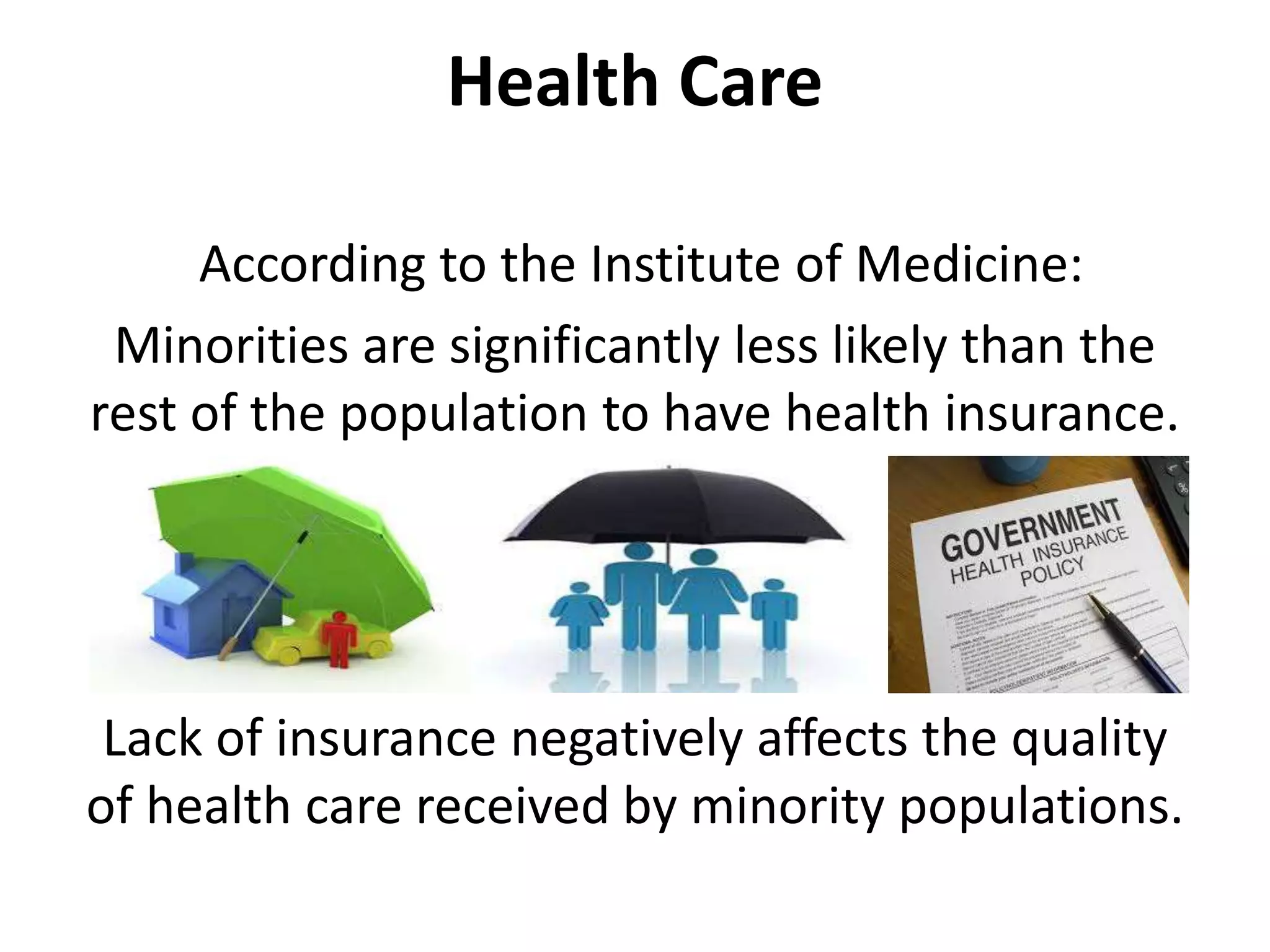 Health Care
According to the Institute of Medicine:
Minorities are significantly less likely than the
rest of the population to have health insurance.
Lack of insurance negatively affects the quality
of health care received by minority populations.
 