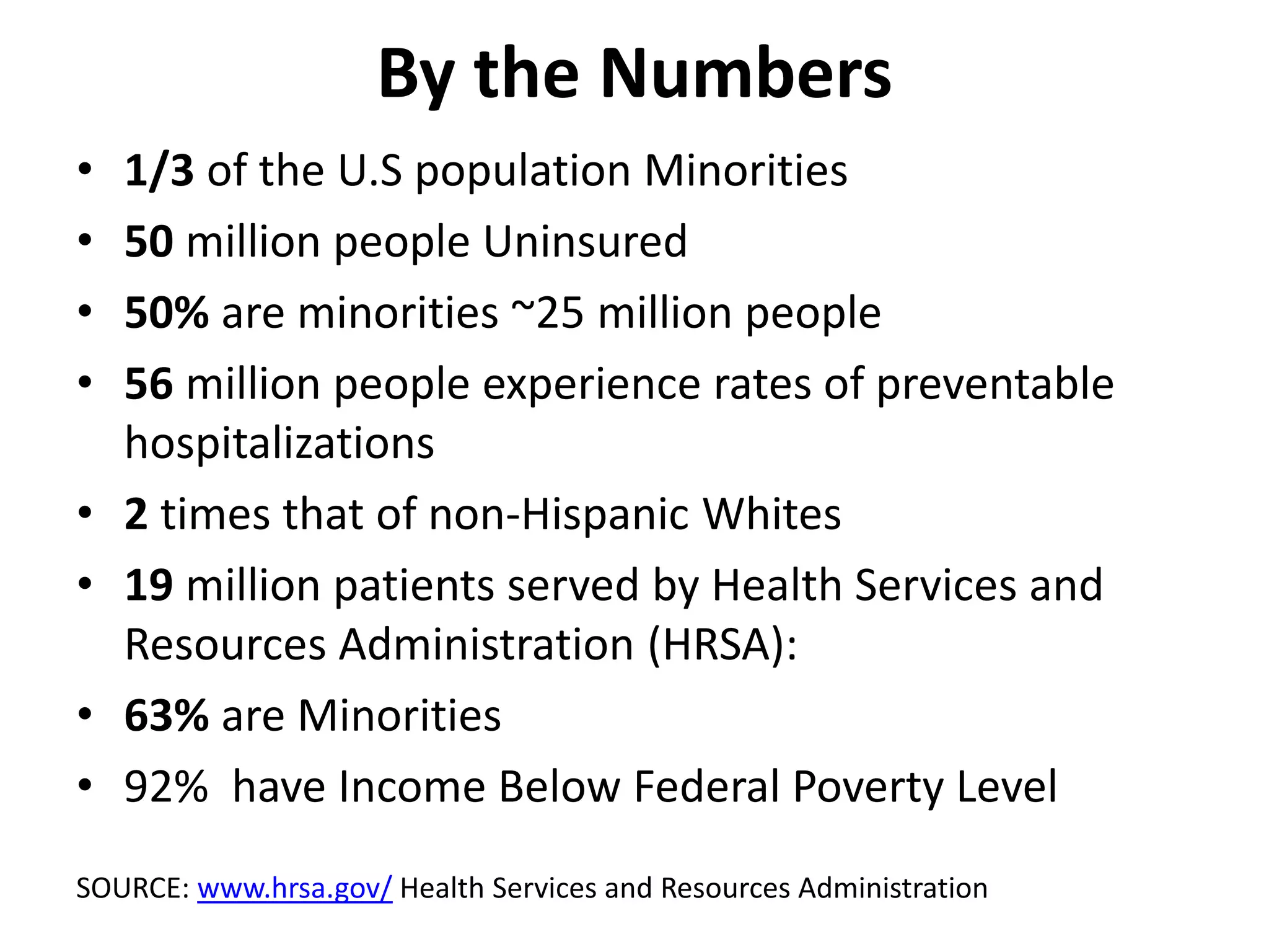 By the Numbers
• 1/3 of the U.S population Minorities
• 50 million people Uninsured
• 50% are minorities ~25 million people
• 56 million people experience rates of preventable
hospitalizations
• 2 times that of non-Hispanic Whites
• 19 million patients served by Health Services and
Resources Administration (HRSA):
• 63% are Minorities
• 92% have Income Below Federal Poverty Level
SOURCE: www.hrsa.gov/ Health Services and Resources Administration
 