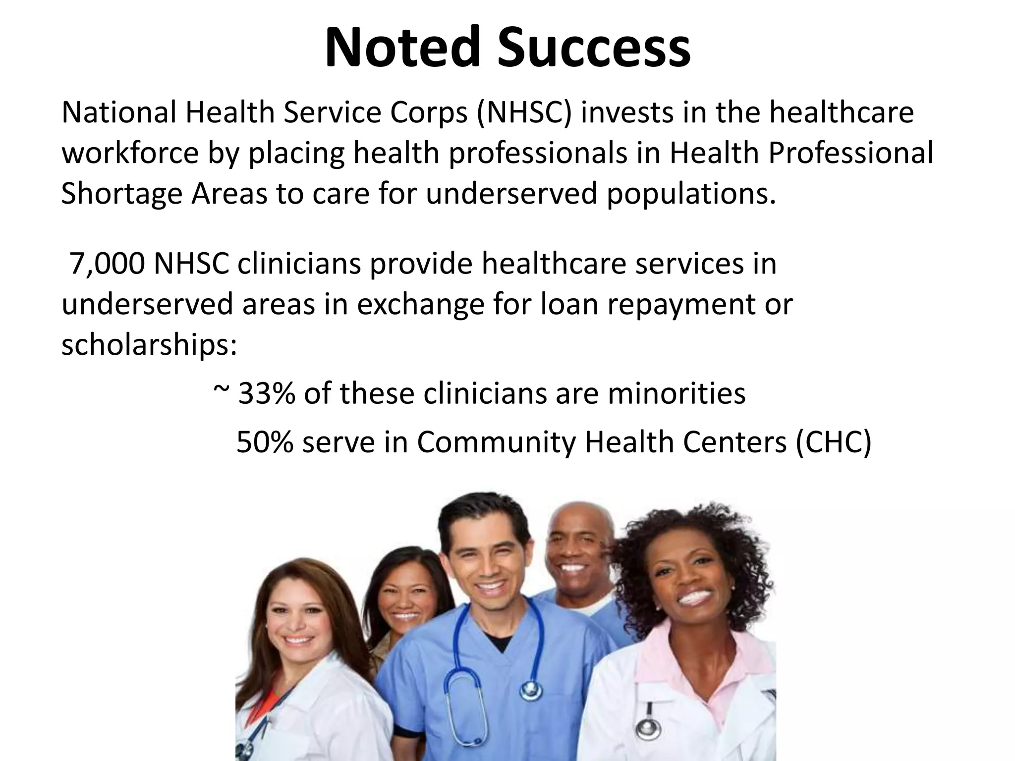 Noted Success
National Health Service Corps (NHSC) invests in the healthcare
workforce by placing health professionals in Health Professional
Shortage Areas to care for underserved populations.
7,000 NHSC clinicians provide healthcare services in
underserved areas in exchange for loan repayment or
scholarships:
~ 33% of these clinicians are minorities
50% serve in Community Health Centers (CHC)
 
