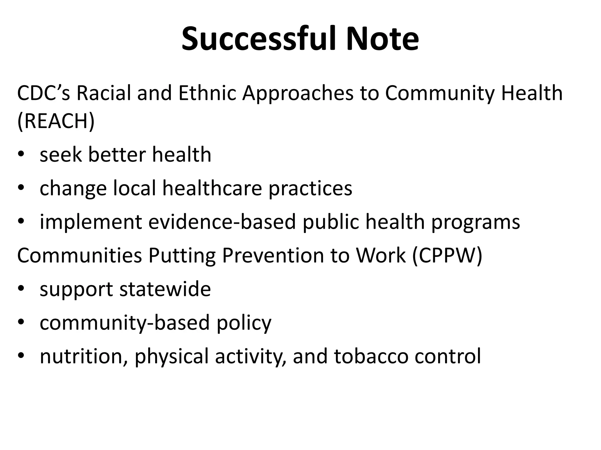 Successful Note
CDC’s Racial and Ethnic Approaches to Community Health
(REACH)
• seek better health
• change local healthcare practices
• implement evidence-based public health programs
Communities Putting Prevention to Work (CPPW)
• support statewide
• community-based policy
• nutrition, physical activity, and tobacco control
 