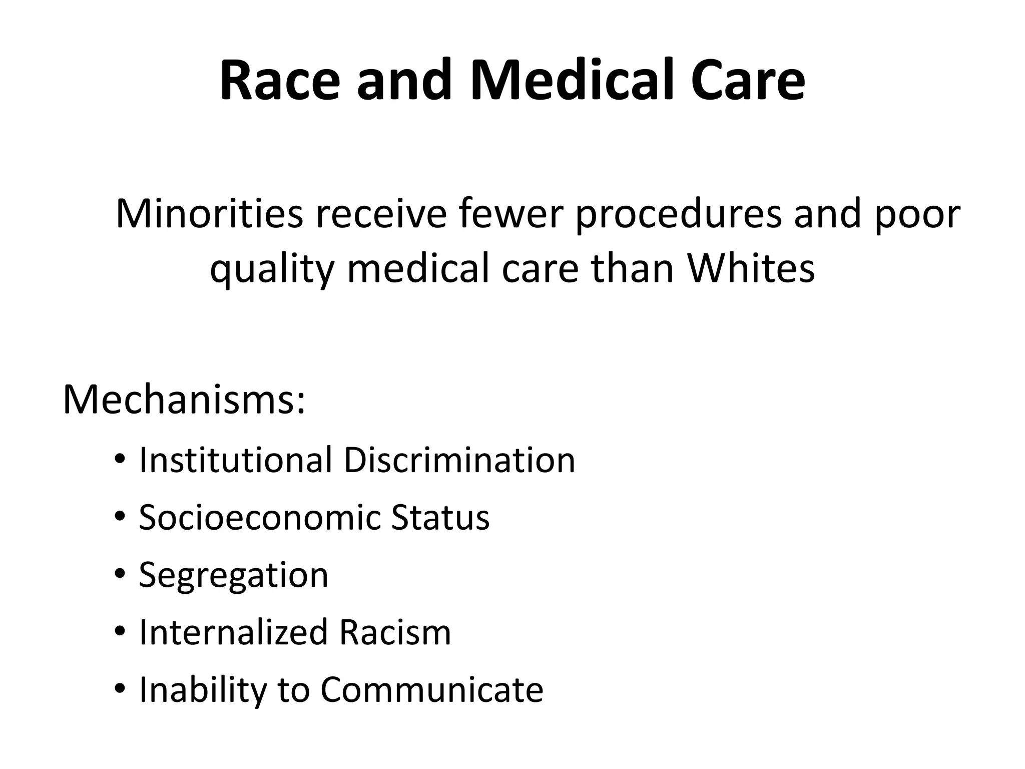 Race and Medical Care
Minorities receive fewer procedures and poor
quality medical care than Whites
Mechanisms:
• Institutional Discrimination
• Socioeconomic Status
• Segregation
• Internalized Racism
• Inability to Communicate
 