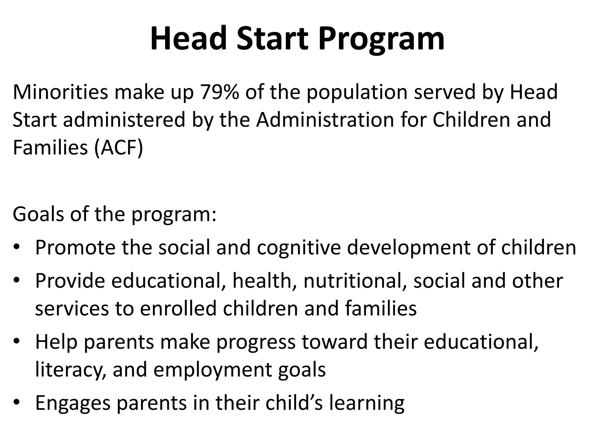 Head Start Program
Minorities make up 79% of the population served by Head
Start administered by the Administration for Children and
Families (ACF)
Goals of the program:
• Promote the social and cognitive development of children
• Provide educational, health, nutritional, social and other
services to enrolled children and families
• Help parents make progress toward their educational,
literacy, and employment goals
• Engages parents in their child’s learning
 