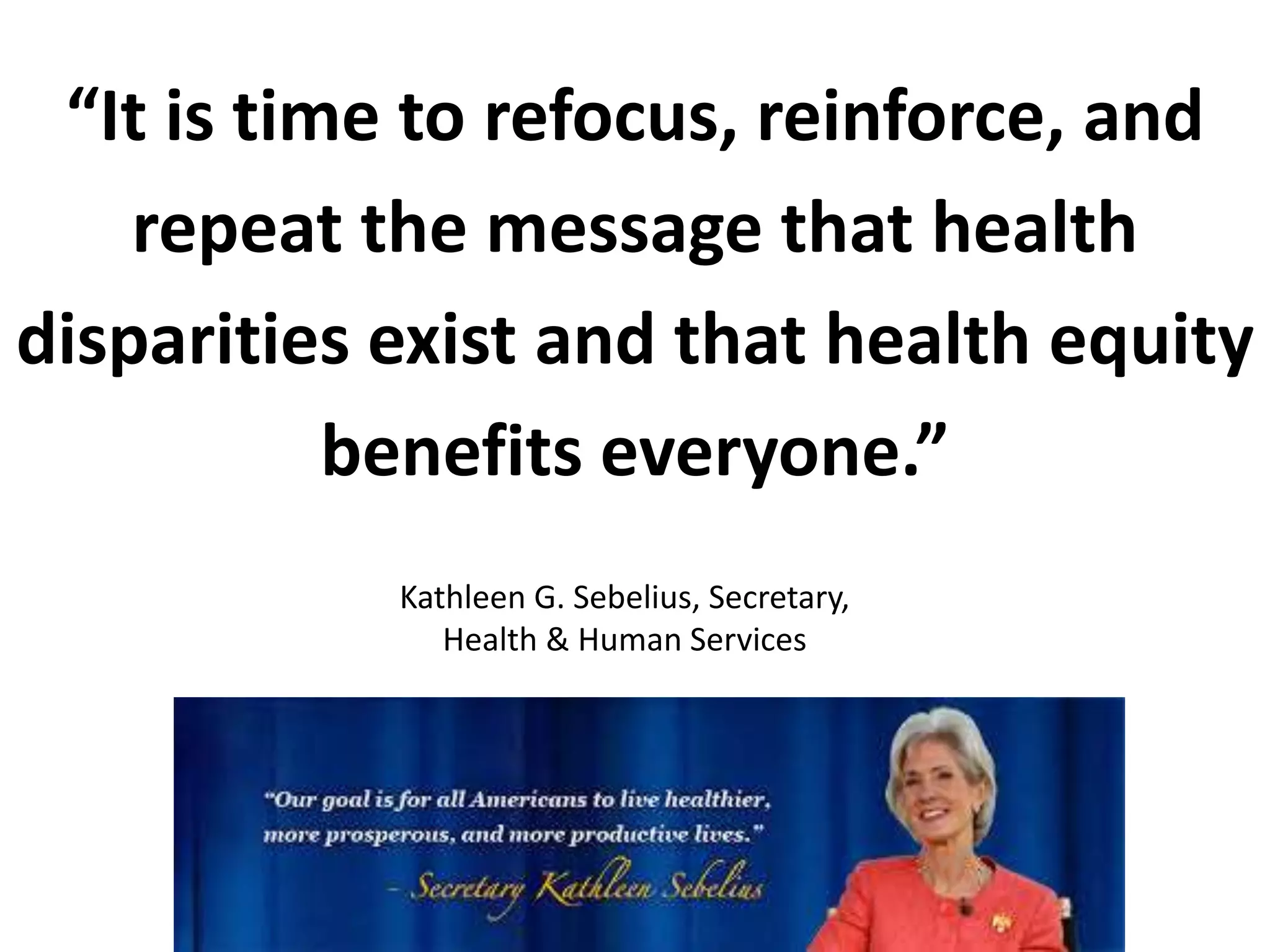 Kathleen G. Sebelius, Secretary,
Health & Human Services
“It is time to refocus, reinforce, and
repeat the message that health
disparities exist and that health equity
benefits everyone.”
 