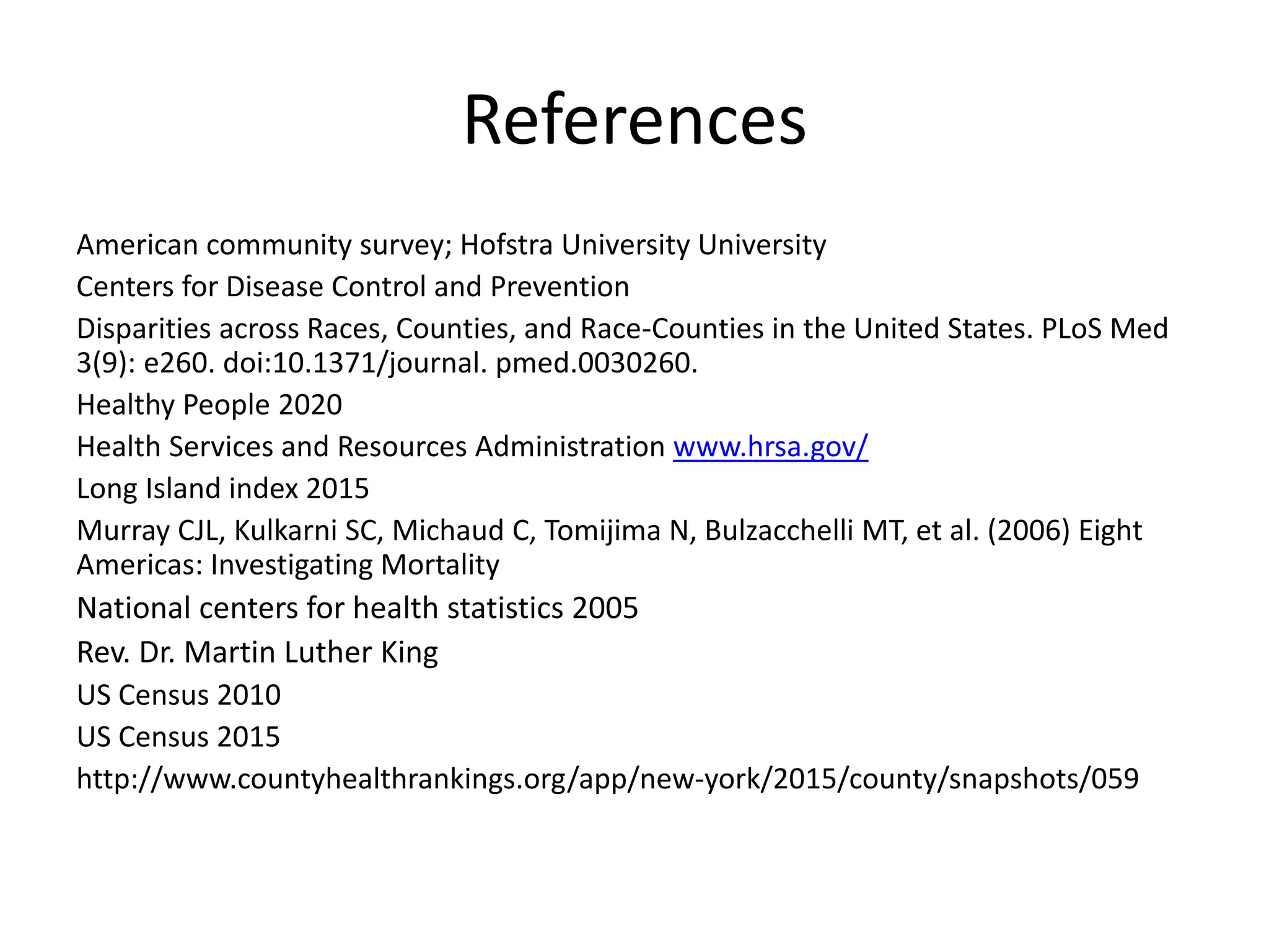 References
American community survey; Hofstra University University
Centers for Disease Control and Prevention
Disparities across Races, Counties, and Race-Counties in the United States. PLoS Med
3(9): e260. doi:10.1371/journal. pmed.0030260.
Healthy People 2020
Health Services and Resources Administration www.hrsa.gov/
Long Island index 2015
Murray CJL, Kulkarni SC, Michaud C, Tomijima N, Bulzacchelli MT, et al. (2006) Eight
Americas: Investigating Mortality
National centers for health statistics 2005
Rev. Dr. Martin Luther King
US Census 2010
US Census 2015
http://www.countyhealthrankings.org/app/new-york/2015/county/snapshots/059
 