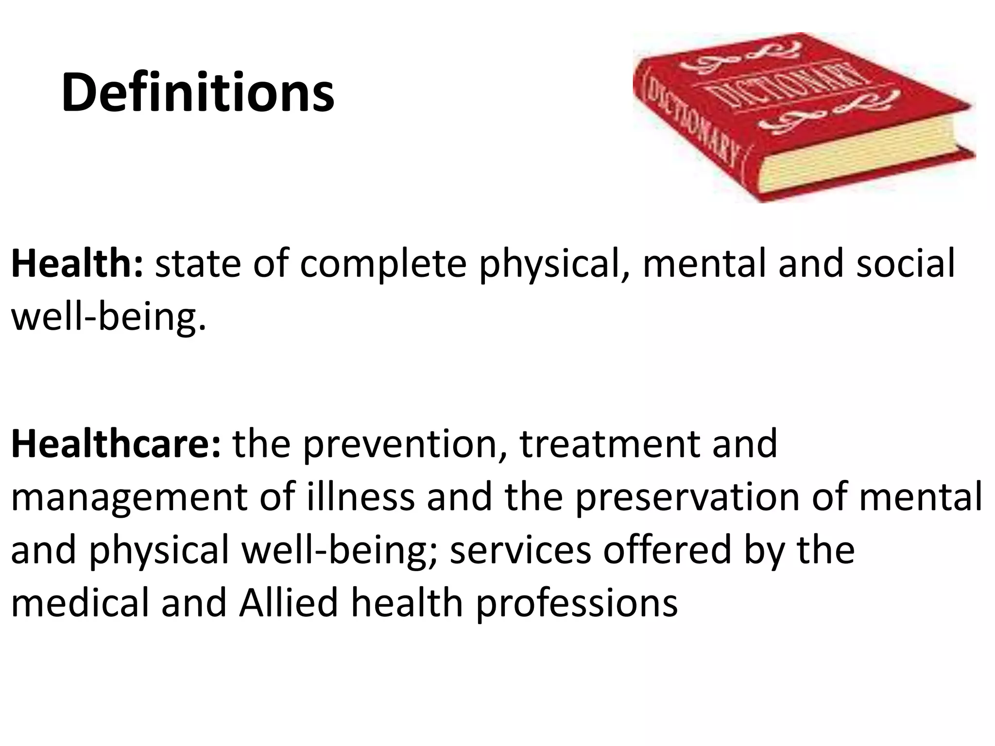 Definitions
Health: state of complete physical, mental and social
well-being.
Healthcare: the prevention, treatment and
management of illness and the preservation of mental
and physical well-being; services offered by the
medical and Allied health professions
 