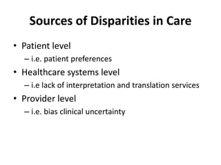 Sources of Disparities in Care
• Patient level
– i.e. patient preferences
• Healthcare systems level
– i.e lack of interpretation and translation services
• Provider level
– i.e. bias clinical uncertainty
 