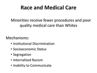 Race and Medical Care
Minorities receive fewer procedures and poor
quality medical care than Whites
Mechanisms:
• Institutional Discrimination
• Socioeconomic Status
• Segregation
• Internalized Racism
• Inability to Communicate
 