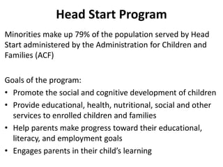 Head Start Program
Minorities make up 79% of the population served by Head
Start administered by the Administration for Children and
Families (ACF)
Goals of the program:
• Promote the social and cognitive development of children
• Provide educational, health, nutritional, social and other
services to enrolled children and families
• Help parents make progress toward their educational,
literacy, and employment goals
• Engages parents in their child’s learning
 