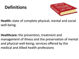 Definitions
Health: state of complete physical, mental and social
well-being.
Healthcare: the prevention, treatment and
management of illness and the preservation of mental
and physical well-being; services offered by the
medical and Allied health professions
 