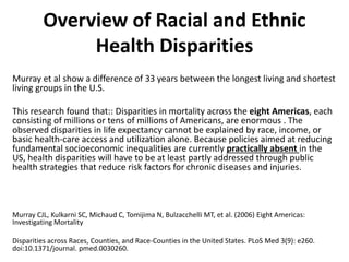 Overview of Racial and Ethnic
Health Disparities
Murray et al show a difference of 33 years between the longest living and shortest
living groups in the U.S.
This research found that:: Disparities in mortality across the eight Americas, each
consisting of millions or tens of millions of Americans, are enormous . The
observed disparities in life expectancy cannot be explained by race, income, or
basic health-care access and utilization alone. Because policies aimed at reducing
fundamental socioeconomic inequalities are currently practically absent in the
US, health disparities will have to be at least partly addressed through public
health strategies that reduce risk factors for chronic diseases and injuries.
Murray CJL, Kulkarni SC, Michaud C, Tomijima N, Bulzacchelli MT, et al. (2006) Eight Americas:
Investigating Mortality
Disparities across Races, Counties, and Race-Counties in the United States. PLoS Med 3(9): e260.
doi:10.1371/journal. pmed.0030260.
 