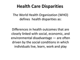 Health Care Disparities
The World Health Organization (WHO)
defines health disparities as:
Differences in health outcomes that are
closely linked with social, economic, and
environmental disadvantage — are often
driven by the social conditions in which
individuals live, learn, work and play
 