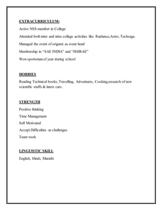 EXTRACURRICULUM:
Active NSS member in College
Attended both inter and intra college activities like Radiance,Astro, Techsaga.
Managed the event of origami as event head
Membership in “SAE INDIA” and “ISHRAE”
Won sportsmanof year during school
HOBBIES
Reading Technical books, Travelling, Adventures, Cooking,research of new
scientific stuffs & latest cars.
STRENGTH
Positive thinking
Time Management
Self Motivated
Accept Difficulties as challenges
Team work
LINGUISTIC SKILL
English, Hindi, Marathi
 