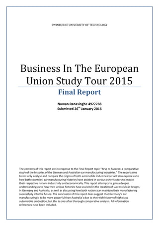 SWINBURNE UNIVERSITY OF TECHNOLOGY
Business In The European
Union Study Tour 2015
Final Report
Nuwan Ranasinghe 4927788
Submitted 26th
January 2016
The contents of this report are in response to the Final Report topic “Keys to Success: a comparative
study of the histories of the German and Australian car manufacturing industries.” The report aims
to not only analyse and compare the origins of both automobile industries but will also explore as to
how both countries’ car manufacturing histories have assisted in various other factors to impact
their respective nations industrially and economically. This report attempts to gain a deeper
understanding as to how their unique histories have assisted in the creation of successful car designs
in Germany and Australia, as well as discussing how both nations can maintain their manufacturing
successfully into the future. The conclusion of this report does suggest that Germany’s car
manufacturing is to be more powerful than Australia’s due to their rich history of high class
automobile production, but this is only after thorough comparative analysis. All information
references have been included.
 
