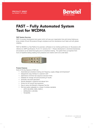 BTL-FAST-001 // 42140507-08
March 20101/4
FAST – Fully Automated System
Test for WCDMA
FAST System Overview
FAST is a product development test system which will save your organization time and money helping you
bring complex 2G and 3G products through compliance and into manufacture much faster and with greater
reliability.
FAST for WCDMA is a Test Platform for automatic verification of air interface performance of 3G products with
reference to 3GPP specifications, TS 25.141 sections 6 & 7. Product development is shortened dramatically
and products can be tested thoroughly prior to compliance testing. The system frees up engineers from
hours of repetitive testing enabling more productive and creative work to be under-taken.
Product Features
Some of the key features of FAST are:
Automated pre-compliance testing over frequency, supply voltage and temperature*•	
Designed for easy interface to customer’s UUT•	
Optimised to minimise test sequence execution times•	
Database for storage and post-processing of results•	
Automatic document generation•	
Results displayed in graphical and tabular form•	
Drivers for all common test equipment•	
Easy to setup with Benetel’s integrated Test Set•	
One test system adaptable to a range of wireless standards•	
-	 UMTS (W-CDMA, HSPA, HSPA+)
-	 CDMA2000 (1xEV-DO)
-	 TD-SCDMA
PRODUCT BRIEF
Doc Number // 42140507
We know wireless
 