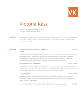 VK
Victoria Kass
4930 East Anne Marie Lane Spokane, WA 99223
T: 509-991-9003 E: victoria.kass@wsu.edu
Objective Searching for a Human Resources related role in a fast paced organization. Looking to gain experience
in recruiting, employee relations and talent development while building strategic partnerships and
increasing my network.
Experience Pitney Bowes Sales Associate Intern- Spokane WA 06/2016-
Present
Initiated outbound sales calls daily, called current and former PB customers to consult and recommend
appropriate products and services, followed up on sales opportunities through phone, answered
questions and provided marketing materials from customized software, made and closed sales,
navigated through the region's internal website to provided customers with pricing
Ameristar Meats Intern- Spokane WA 05/2015-08/2015
Recruiting/Administrative Support, lead orientations for new associates, phone screened applicants, set
up interviews, set up drug screenings and physicals for new associates, entered new team members into
ICIMS, organized FMLA files for associates, payroll, NOVA time sheets, E-Verity
Subway-Spokane WA 05/2012-08/2015
Opened and closed the store, organized weekly sales reports/track product success, trained new
employees, customer service, food preparation, food service included taking orders, preparing food
orders, cashiering and catering
Honors Society, PRSSA, Young Life Youth Group, Organized and executed campaign 2014-2016
 