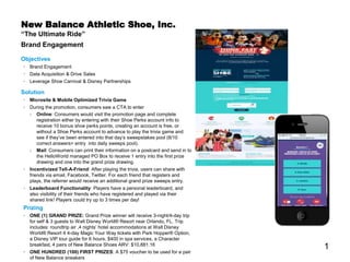 1
New Balance Athletic Shoe, Inc.
“The Ultimate Ride”
Brand Engagement
Objectives
• Brand Engagement
• Data Acquisition & Drive Sales
• Leverage Shoe Carnival & Disney Partnerships
Solution
• Microsite & Mobile Optimized Trivia Game
• During the promotion, consumers saw a CTA to enter
› Online: Consumers would visit the promotion page and complete
registration either by entering with their Shoe Perks account info to
receive 10 bonus shoe perks points, creating an account is free, or
without a Shoe Perks account to advance to play the trivia game and
see if they’ve been entered into that day’s sweepstakes pool (8/10
correct answers= entry into daily sweeps pool).
› Mail: Consumers can print their information on a postcard and send in to
the HelloWorld managed PO Box to receive 1 entry into the first prize
drawing and one into the grand prize drawing.
• Incentivized Tell-A-Friend: After playing the trivia, users can share with
friends via email, Facebook, Twitter. For each friend that registers and
plays, the referrer would receive an additional grand prize sweeps entry.
• Leaderboard Functionality: Players have a personal leaderboard, and
also visibility of their friends who have registered and played via their
shared link! Players could try up to 3 times per day!
Prizing
• ONE (1) GRAND PRIZE: Grand Prize winner will receive 3-night/4-day trip
for self & 3 guests to Walt Disney World® Resort near Orlando, FL. Trip
includes: roundtrip air ,4 nights’ hotel accommodations at Walt Disney
World® Resort 4 4-day Magic Your Way tickets with Park Hopper® Option,
a Disney VIP tour guide for 6 hours, $400 in spa services, a Character
breakfast, 4 pairs of New Balance Shoes ARV: $10,881.16
• ONE HUNDRED (100) FIRST PRIZES: A $75 voucher to be used for a pair
of New Balance sneakers
 