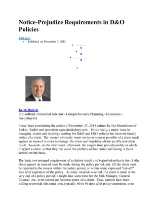Notice-Prejudice Requirements in D&O
Policies
Edit post
 Published on December 7, 2015
 Li keNot i ce- Pr ej udi ce Requi r em ent s i n D& O Pol i ci es
0
 Com m ent
0
 Shar eShar e Not i ce- Pr ej udi ce Requi r em ent s i n D& am p; am p; O Pol i ci es
0

Keith Daniels
Consultant - Financial Advisor - Comprehensive Planning - Insurance -
Investments
I have been considering the article of November 23, 2015 written by Joe Monteleone of
Rivkin, Radler and posted on www.dandodiary.com. Historically, a major issue in
managing claims and in policy drafting for D&O and E&O policies has been the timely
notice of a claim. The insurer obviously wants notice as soon as possible of a claim made
against an insured in order to manage the claim and hopefully obtain an efficient claim
result. Insureds, on the other hand, oftenwant the longest time period possible in which
to report a claim, so that they can avoid the problem of late notice and having a claim
denied on that basis.
The basic two-pronged requirement of a claims made and reported policyis that (1) the
claim against an insured must be made during the policy period, and, (2) the claim must
be reported to the insurer within the policy period, or within some expressed "cut-off"
date after expiration of the policy. As many insureds asserted, if a claim is made at the
very end of a policy period, it might take some time for the Risk Manager, General
Counsel, etc., to be served and become aware of a claim. Thus, carriers have been
willing to provide this extra time, typically 60 or 90 days after policy expiration, or to
 