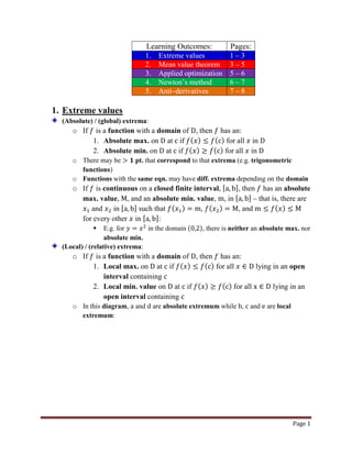 Page 1
Learning Outcomes: Pages:
1. Extreme values 1 – 3
2. Mean value theorem 3 – 5
3. Applied optimization 5 – 6
4. Newton’s method 6 – 7
5. Anti–derivatives 7 – 8
1. Extreme values
(Absolute) / (global) extrema:
o If 𝑓 is a function with a domain of D, then 𝑓 has an:
1. Absolute max. on D at c if 𝑓( 𝑥) ≤ 𝑓(c) for all 𝑥 in D
2. Absolute min. on D at c if 𝑓( 𝑥) ≥ 𝑓(c) for all 𝑥 in D
o There may be > 𝟏 pt. that correspond to that extrema (e.g. trigonometric
functions)
o Functions with the same eqn. may have diff. extrema depending on the domain
o If 𝑓 is continuous on a closed finite interval, [a, b], then 𝑓 has an absolute
max. value, M, and an absolute min. value, m, in [a, b] – that is, there are
𝑥1 and 𝑥2 in [a, b] such that 𝑓( 𝑥1) = m, 𝑓( 𝑥2) = M, and m ≤ 𝑓( 𝑥) ≤ M
for every other 𝑥 in [a, b]:
 E.g. for 𝑦 = 𝑥2
in the domain (0,2), there is neither an absolute max. nor
absolute min.
(Local) / (relative) extrema:
o If 𝑓 is a function with a domain of D, then 𝑓 has an:
1. Local max. on D at c if 𝑓( 𝑥) ≤ 𝑓(c) for all 𝑥 ∈ D lying in an open
interval containing c
2. Local min. value on D at c if 𝑓( 𝑥) ≥ 𝑓(c) for all x ∈ D lying in an
open interval containing c
o In this diagram, a and d are absolute extremum while b, c and e are local
extremum:
 
