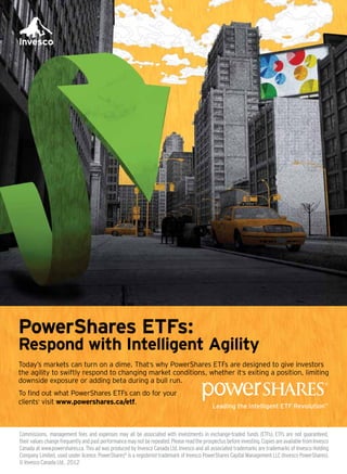 Commissions, management fees and expenses may all be associated with investments in exchange-traded funds (ETFs). ETFs are not guaranteed,
theirvalueschangefrequentlyandpastperformancemaynotberepeated.Pleasereadtheprospectusbeforeinvesting.CopiesareavailablefromInvesco
Canada at www.powershares.ca. This ad was produced by Invesco Canada Ltd. Invesco and all associated trademarks are trademarks of Invesco Holding
Company Limited, used under licence. PowerShares®
is a registered trademark of Invesco PowerShares Capital Management LLC (Invesco PowerShares).
© Invesco Canada Ltd., 2012
PowerShares ETFs:
Respond with Intelligent Agility
Today’s markets can turn on a dime. That’s why PowerShares ETFs are designed to give investors
the agility to swiftly respond to changing market conditions, whether it’s exiting a position, limiting
downside exposure or adding beta during a bull run.
To find out what PowerShares ETFs can do for your
clients’ visit www.powershares.ca/etf.
 