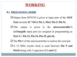 WORKING
B.) PROCESSING MODE
 Output from HT9170 is given at input pins of the NOT
Gate inverter IC 7414 ( Pin 1, Pin3, Pin 5, Pin 9).
 This output is given to the microcontroller’s
(ATmega8) input port (as assigned in programming as
Port C). Pin 23, Pin 24, Pin 25, pin 26.
 The Pin 1 of the microcontroller is used as the reset pin.
 A 12 MHz crystal clock is used between Pin 9 and
Pin10 along with 2 capacitors C1 and C2
 