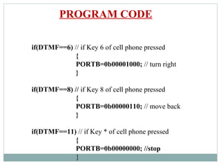 if(DTMF==6) // if Key 6 of cell phone pressed
{
PORTB=0b00001000; // turn right
}
if(DTMF==8) // if Key 8 of cell phone pressed
{
PORTB=0b00000110; // move back
}
if(DTMF==11) // if Key * of cell phone pressed
{
PORTB=0b00000000; //stop
}
PROGRAM CODE
 