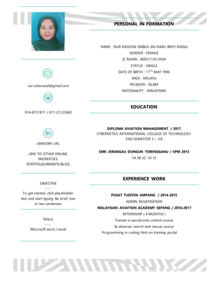 Programming in coding html on training portal
PERSONAL IN FORMATION
NAME : NUR NASOHA NABILA AN-NAAS BINTI RAZALI
GENDER : FEMALE
IC NUMB : 960517-03-5934
STATUS : SINGLE
DATE OF BIRTH : 17TH
MAY 1996
RACE : MELAYU
RELIGION : ISLAM
NATIONALITY : MALAYSIAN
EDUCATION
DIPLOMA AVIATION MANAGEMENT / 2017
CYBERNETICS INTERNATIONAL COLLEGE OF TECHNOLOGY
END SEMESTER 5 – 3.8
SMK JERANGAU DUNGUN TERENGGANU / SPM 2013
1A 3B 2C 1D 1E
EXPERIENCE WORK
PUSAT TUISYEN AMPANG / 2014-2015
ADMIN REGISTRATION
MALAYSIAN AVIATION ACADEMY SEPANG / 2016-2017
INTERNSHIP ( 4 MONTHS )
Trainee in aerodrome control course
& observer search and rescue course
nur.suharazali@gmail.com
014-8151817 / 011-21125060
LINKEDIN URL
LINK TO OTHER ONLINE
PROPERTIES:
PORTFOLIO/WEBSITE/BLOG
OBJECTIVE
To get started, click placeholder
text and start typing. Be brief: one
or two sentences.
SKILLS
Microsoft word / excel
 